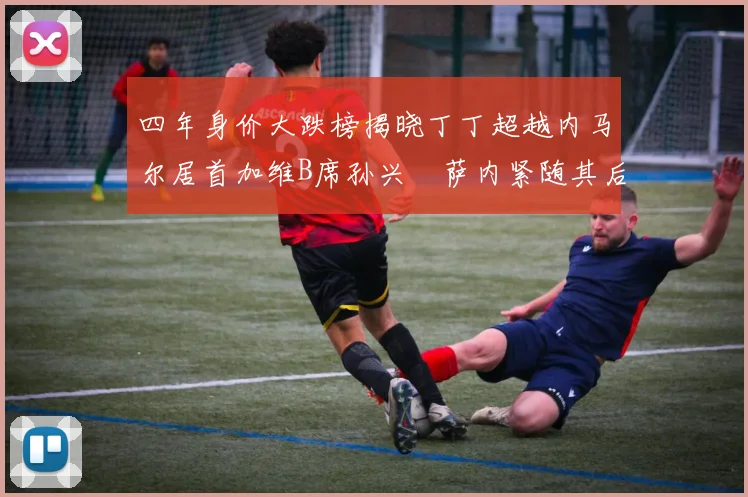 四年身价大跌榜揭晓丁丁超越内马尔居首加维B席孙兴慜萨内紧随其后