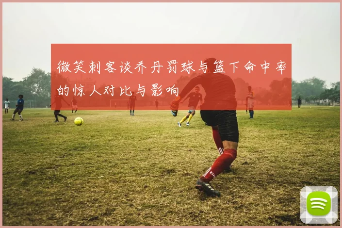 微笑刺客谈乔丹罚球与篮下命中率的惊人对比与影响