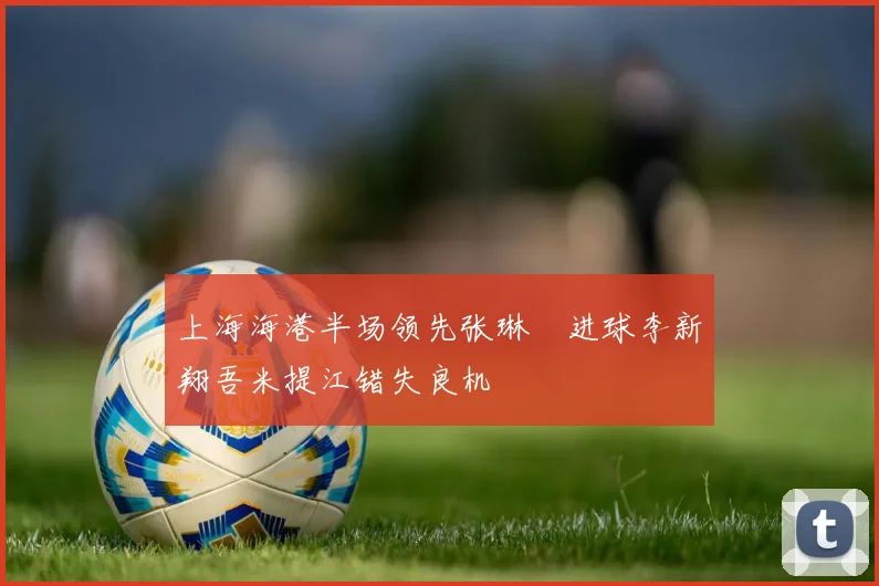上海海港半场领先张琳芃进球李新翔吾米提江错失良机