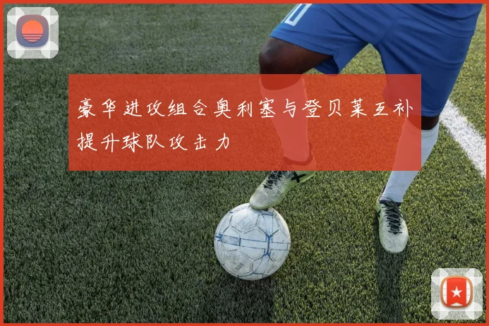 豪华进攻组合奥利塞与登贝莱互补提升球队攻击力