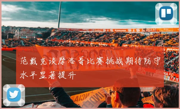 范戴克谈摩洛哥比赛挑战期待防守水平显著提升