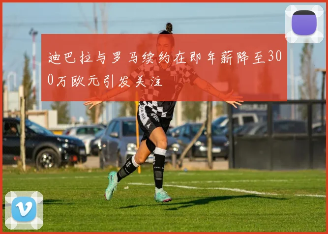 迪巴拉与罗马续约在即年薪降至300万欧元引发关注