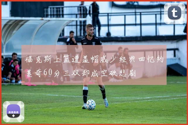 福克斯上篮遭盖帽威少经典回忆约基奇60分三双却成空砍悲剧