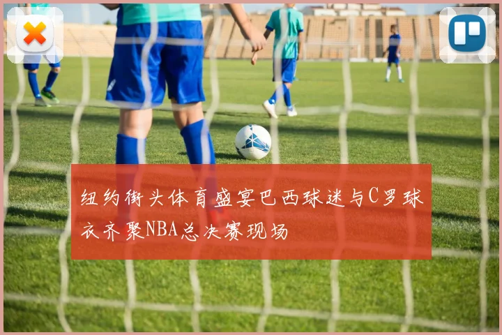 纽约街头体育盛宴巴西球迷与C罗球衣齐聚NBA总决赛现场