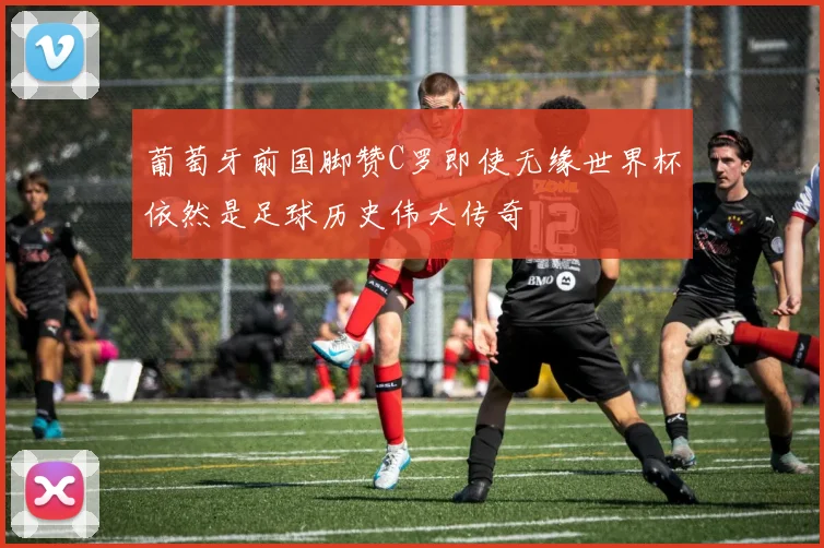 葡萄牙前国脚赞C罗即使无缘世界杯依然是足球历史伟大传奇