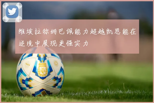 维埃拉称姆巴佩能力超越凯恩能在逆境中展现更强实力