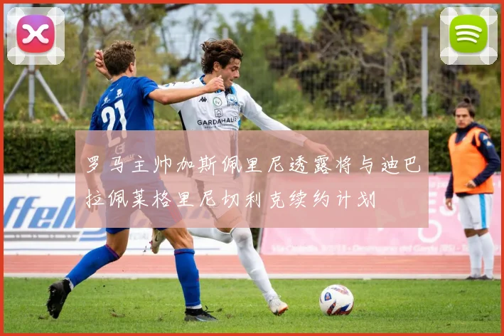 罗马主帅加斯佩里尼透露将与迪巴拉佩莱格里尼切利克续约计划