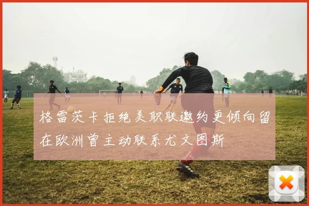 格雷茨卡拒绝美职联邀约更倾向留在欧洲曾主动联系尤文图斯
