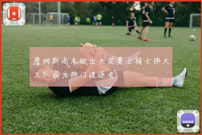 詹姆斯尚未做出决定勇士骑士热火三队成为热门追逐者