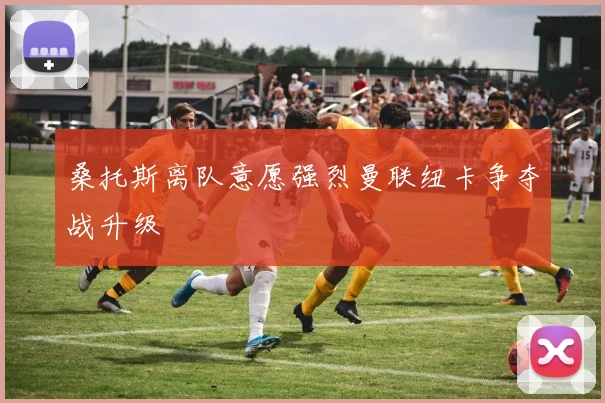 桑托斯离队意愿强烈曼联纽卡争夺战升级