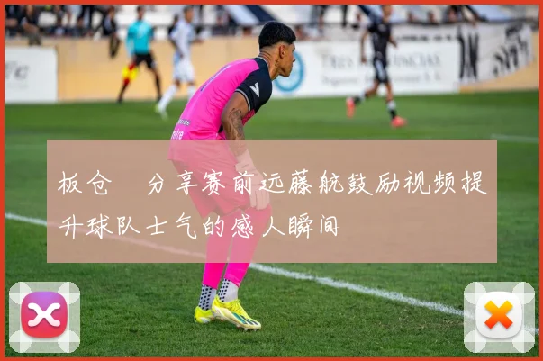板仓滉分享赛前远藤航鼓励视频提升球队士气的感人瞬间