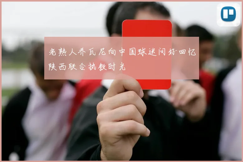老熟人乔瓦尼向中国球迷问好回忆陕西联合执教时光